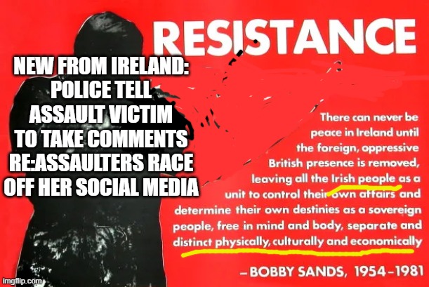 NEW FROM IRELAND:
POLICE TELL ASSAULT VICTIM
TO TAKE COMMENTS RE:ASSAULTERS RACE
OFF HER SOCIAL MEDIA | image tagged in memes | made w/ Imgflip meme maker