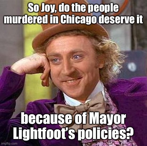 Creepy Condescending Wonka Meme | So Joy, do the people murdered in Chicago deserve it because of Mayor Lightfoot’s policies? | image tagged in memes,creepy condescending wonka | made w/ Imgflip meme maker