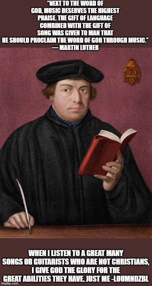 Martin Luther (Our favorite monk) | “NEXT TO THE WORD OF GOD, MUSIC DESERVES THE HIGHEST PRAISE. THE GIFT OF LANGUAGE COMBINED WITH THE GIFT OF SONG WAS GIVEN TO MAN THAT HE SHOULD PROCLAIM THE WORD OF GOD THROUGH MUSIC.”
― MARTIN LUTHER; WHEN I LISTEN TO A GREAT MANY SONGS OR GUITARISTS WHO ARE NOT CHRISTIANS, I GIVE GOD THE GLORY FOR THE GREAT ABILITIES THEY HAVE. JUST ME -LOUMNDZBL | image tagged in martin luther,music,songs,secular,worship,christians christianity | made w/ Imgflip meme maker