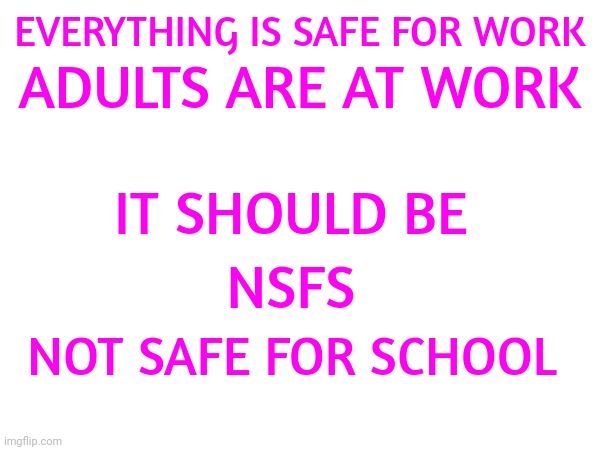 Everything Is Safe For Adults At Work.  {SAW} Nothing Is Safe For Kids At School {NSAS} | ADULTS ARE AT WORK; EVERYTHING IS SAFE FOR WORK; IT SHOULD BE; NSFS; NOT SAFE FOR SCHOOL | image tagged in what adults see what kids see,adults vs kids,grow up,angry toddler,memes | made w/ Imgflip meme maker
