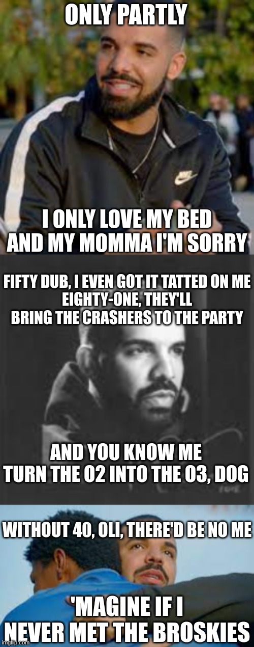 ONLY PARTLY; I ONLY LOVE MY BED AND MY MOMMA I'M SORRY; FIFTY DUB, I EVEN GOT IT TATTED ON ME
EIGHTY-ONE, THEY'LL BRING THE CRASHERS TO THE PARTY; AND YOU KNOW ME
TURN THE O2 INTO THE O3, DOG; WITHOUT 40, OLI, THERE'D BE NO ME; 'MAGINE IF I NEVER MET THE BROSKIES | made w/ Imgflip meme maker