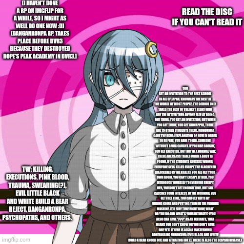 Rules: No erp, no joke ocs, must be a robot or a human oc no heavy power playing. Romance is ok. | (I HAVEN'T DONE A RP ON IMGFLIP FOR A WHILE, SO I MIGHT AS WELL DO ONE NOW :D) [DANGANRONPA RP. TAKES PLACE BEFORE DVR3 BECAUSE THEY DESTROYED HOPE'S PEAK ACADEMY IN DVR3.]; YOU GET AN INVITATION TO THE BEST SCHOOL IN ALL OF JAPAN, KNOWN AS THE BEST IN THE WORLD BY MOST PEOPLE. THE SCHOOL ONLY TAKES THE BEST OF THE BEST, TEENS WHO ARE THE BETTER THEN ANYONE ELSE AT DOING ONE THING. YOU GET AN INVITATION, BUT WHEN YOU GET THERE, YOU GET KIDNAPPED, THERE ARE 15 OTHER STUDENTS THERE. MONOKUMA GAVE THE USUAL EXPLANATION OF HOW IN ORDER TO BE FREE, YOU HAVE TO KILL SOMEONE WITHOUT BEING CAUGHT. IF YOU ARE CAUGHT, YOU GET EXECUTED, BUT NOT IN A NORMAL WAY. THERE ARE CLASS TRIALS WHEN A BODY IS FOUND, IF THE STUDENTS GUESSES WRONG, EVERYONE GETS KILLED EXCEPT THE BLACKENED (BLACKENED IS THE KILLER). YOU ALL GET YOUR OWN ROOM. YOU CAN'T EXCAPE EITHER. YOU INTRODUCE YOURSELF TO EVERYONE EXCEPT HER, YOU DON'T GET ENOUGH TIME. BUT SHE CATCHES YOUR INTEREST. IN THE MORNING, YOU GET FREE TIME, YOU CAN GET GIFTS BY FINDING COINS AND PUTTING THEM IN THE VENDING MASHINE. IT'S FREE TIME RIGHT NOW, WHAT DO YOU DO AND WHAT'S YOUR ULTIMATE? (YOU ALSO CAN HAVE "???" AS AN ULTIMATE, THAT MEANS YOU DON'T KNOW OR YOU DON'T HAVE ONE YET.) [THERE IS ALSO A MASTERMIND CONTROLLING MONOKUMA (EVIL BLACK AND WHITE BUILD A BEAR KNOCK OFF) AND A TRAITOR (OR 2). THERE IS ALSO THE DESPAIR DISEASE.]; READ THE DISC IF YOU CAN'T READ IT; TW: KILLING, EXECUTIONS, PINK BLOOD, TRAUMA, SWEARING(?), EVIL LITTLE BLACK AND WHITE BUILD A BEAR REJECT, DANGANRONPA, PSYCHOPATHS, AND OTHERS. | made w/ Imgflip meme maker
