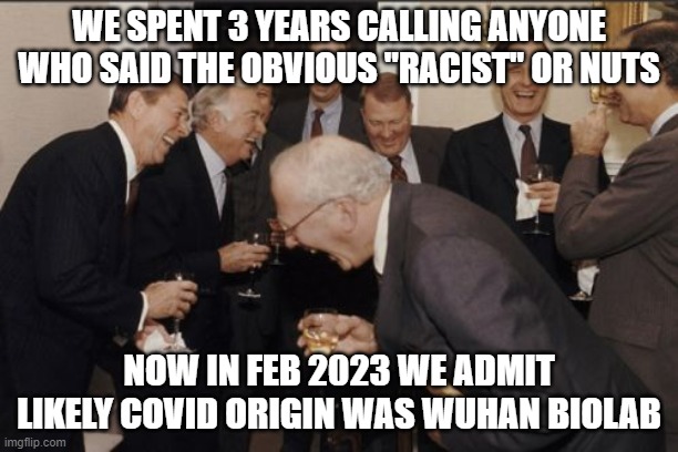 Laughing Men In Suits | WE SPENT 3 YEARS CALLING ANYONE WHO SAID THE OBVIOUS "RACIST" OR NUTS; NOW IN FEB 2023 WE ADMIT LIKELY COVID ORIGIN WAS WUHAN BIOLAB | image tagged in memes,laughing men in suits | made w/ Imgflip meme maker