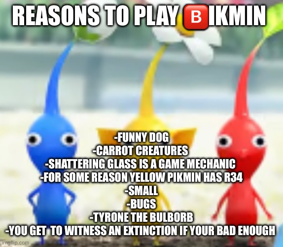 REASONS TO PLAY 🅱️IKMIN; -FUNNY DOG
-CARROT CREATURES 
-SHATTERING GLASS IS A GAME MECHANIC 
-FOR SOME REASON YELLOW PIKMIN HAS R34
-SMALL
-BUGS
-TYRONE THE BULBORB
-YOU GET  TO WITNESS AN EXTINCTION IF YOUR BAD ENOUGH | made w/ Imgflip meme maker