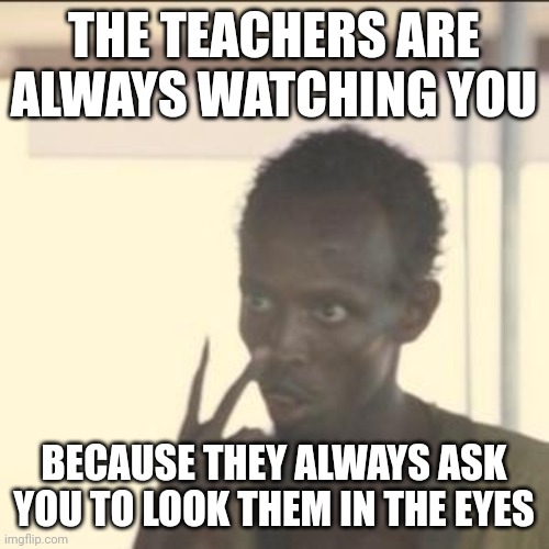 They are always watching... | THE TEACHERS ARE ALWAYS WATCHING YOU; BECAUSE THEY ALWAYS ASK YOU TO LOOK THEM IN THE EYES | image tagged in memes,look at me | made w/ Imgflip meme maker
