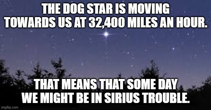 meme by Brad Sirius trouble | THE DOG STAR IS MOVING TOWARDS US AT 32,400 MILES AN HOUR. THAT MEANS THAT SOME DAY WE MIGHT BE IN SIRIUS TROUBLE. | image tagged in space | made w/ Imgflip meme maker