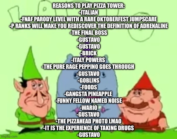 With help from rotisserie | REASONS TO PLAY PIZZA TOWER:
-ITALIAN
-FNAF PARODY LEVEL WITH A RARE OKTOBERFEST JUMPSCARE
-P RANKS WILL MAKE YOU REDISCOVER THE DEFINITION OF ADRENALINE
-THE FINAL BOSS
-GUSTAVO
-GUSTAVO
-BRICK
-ITALY POWERS 
-THE PURE RAGE PEPPINO GOES THROUGH 
-GUSTAVO 
-GOBLINS
-FOODS
-GANGSTA PINEAPPLE 
-FUNNY FELLOW NAMED NOISE
-WARIO
-GUSTAVO 
-THE PIZZAHEAD PHOTO LMAO
-IT IS THE EXPERIENCE OF TAKING DRUGS
-GUSTAVO | image tagged in lario | made w/ Imgflip meme maker