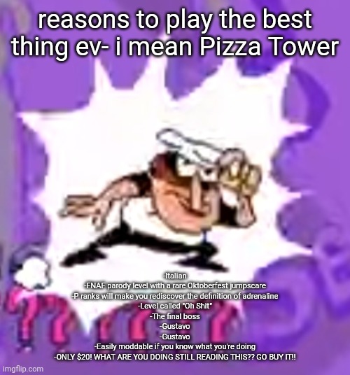 i still wanted to do my own version | reasons to play the best thing ev- i mean Pizza Tower; -Italian
-FNAF parody level with a rare Oktoberfest jumpscare
-P ranks will make you rediscover the definition of adrenaline
-Level called "Oh Shit"
-The final boss
-Gustavo
-Gustavo
-Easily moddable if you know what you're doing
-ONLY $20! WHAT ARE YOU DOING STILL READING THIS?? GO BUY IT!! | made w/ Imgflip meme maker