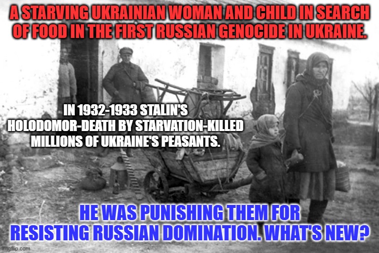 The Second Russian Genocide in Ukraine 2022 thru ? | A STARVING UKRAINIAN WOMAN AND CHILD IN SEARCH OF FOOD IN THE FIRST RUSSIAN GENOCIDE IN UKRAINE. IN 1932-1933 STALIN'S HOLODOMOR-DEATH BY STARVATION-KILLED MILLIONS OF UKRAINE'S PEASANTS. HE WAS PUNISHING THEM FOR RESISTING RUSSIAN DOMINATION. WHAT'S NEW? | image tagged in politics | made w/ Imgflip meme maker