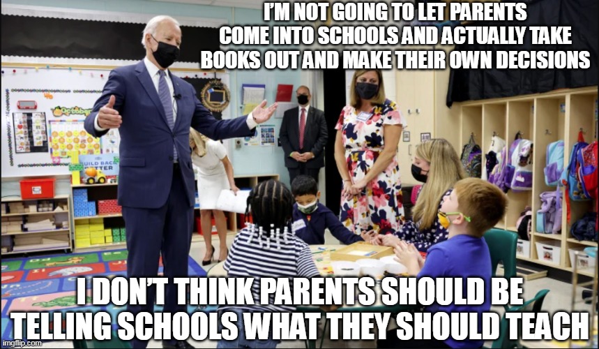 The government owns your kids | I’M NOT GOING TO LET PARENTS COME INTO SCHOOLS AND ACTUALLY TAKE BOOKS OUT AND MAKE THEIR OWN DECISIONS; I DON’T THINK PARENTS SHOULD BE TELLING SCHOOLS WHAT THEY SHOULD TEACH | image tagged in kids,joe biden,education | made w/ Imgflip meme maker