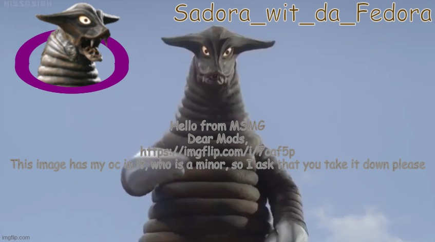 thanks in advance | Hello from MSMG
Dear Mods,
https://imgflip.com/i/7caf5p
This image has my oc in it, who is a minor, so I ask that you take it down please | made w/ Imgflip meme maker