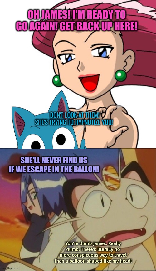 Watch out for Yandere Jessie... | OH JAMES! I'M READY TO GO AGAIN! GET BACK UP HERE! DON'T LOOK AT THEM! SHE'S TRYING TO HYPNOTIZE YOU! SHE'LL NEVER FIND US IF WE ESCAPE IN THE BALLON! You're dumb James. Really dumb. There's literally no more conspicuous way to travel than a balloon shaped like my head! | image tagged in yandere,jessie,pokemon,run | made w/ Imgflip meme maker