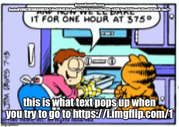 Garfield when do they call it oven original panel | AccessDeniedAccess DeniedFVNWZ7M1WN80MD3QrTrNnGKMdILUAzPgpdtIyJSMOL5SkbbG0Zw6FUj+hDZM/hkcRCJB6qgdh4iimdEUl78azR+IwnY=; this is what text pops up when you try to go to https://i.imgflip.com/1 | image tagged in garfield when do they call it oven original panel | made w/ Imgflip meme maker