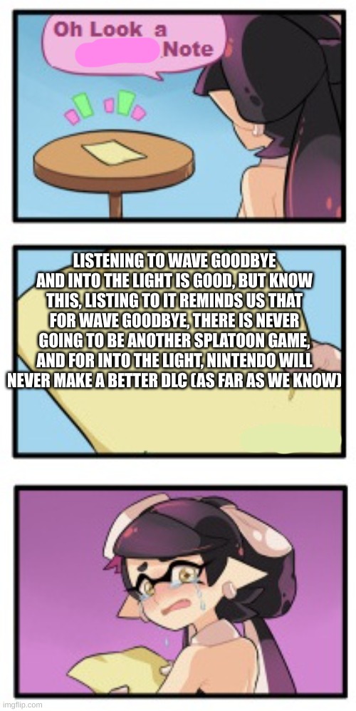 True Story | LISTENING TO WAVE GOODBYE AND INTO THE LIGHT IS GOOD, BUT KNOW THIS, LISTING TO IT REMINDS US THAT FOR WAVE GOODBYE, THERE IS NEVER GOING TO BE ANOTHER SPLATOON GAME, AND FOR INTO THE LIGHT, NINTENDO WILL NEVER MAKE A BETTER DLC (AS FAR AS WE KNOW) | image tagged in splatoon - sad writing note | made w/ Imgflip meme maker