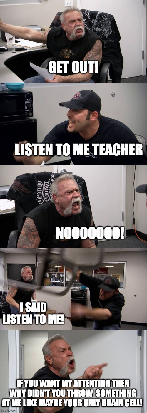 Brain cell | GET OUT! LISTEN TO ME TEACHER; NOOOOOOO! I SAID LISTEN TO ME! IF YOU WANT MY ATTENTION THEN WHY DIDN'T YOU THROW  SOMETHING AT ME LIKE MAYBE YOUR ONLY BRAIN CELL! | image tagged in memes,american chopper argument | made w/ Imgflip meme maker