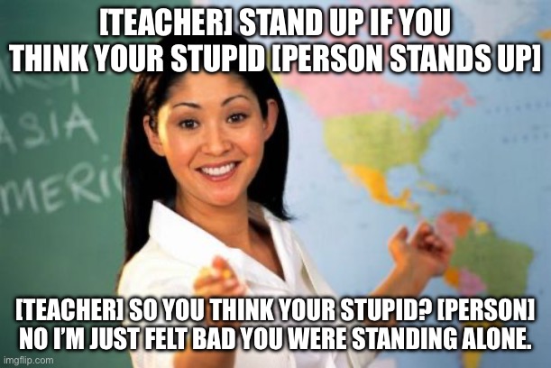Roasting teacher | [TEACHER] STAND UP IF YOU THINK YOUR STUPID [PERSON STANDS UP]; [TEACHER] SO YOU THINK YOUR STUPID? [PERSON] NO I’M JUST FELT BAD YOU WERE STANDING ALONE. | image tagged in memes,unhelpful high school teacher | made w/ Imgflip meme maker