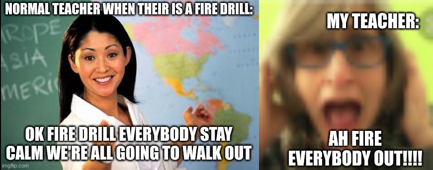 me exists | MY TEACHER:; NORMAL TEACHER WHEN THEIR IS A FIRE DRILL:; OK FIRE DRILL EVERYBODY STAY CALM WE'RE ALL GOING TO WALK OUT; AH FIRE EVERYBODY OUT!!!! | image tagged in unhelpful teacher,that vegan teacher,teachers | made w/ Imgflip meme maker