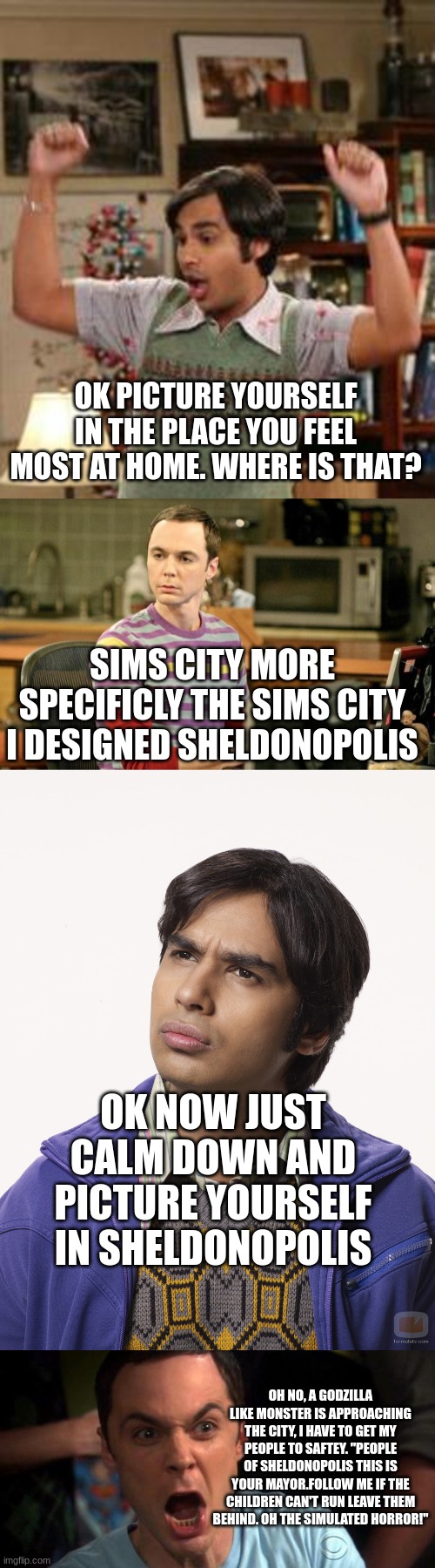 big bang theory meme | OK PICTURE YOURSELF IN THE PLACE YOU FEEL MOST AT HOME. WHERE IS THAT? SIMS CITY MORE SPECIFICLY THE SIMS CITY I DESIGNED SHELDONOPOLIS; OK NOW JUST CALM DOWN AND PICTURE YOURSELF IN SHELDONOPOLIS; OH NO, A GODZILLA LIKE MONSTER IS APPROACHING THE CITY, I HAVE TO GET MY PEOPLE TO SAFTEY. ''PEOPLE OF SHELDONOPOLIS THIS IS YOUR MAYOR.FOLLOW ME IF THE CHILDREN CAN'T RUN LEAVE THEM BEHIND. OH THE SIMULATED HORROR!'' | image tagged in rajesh koothrappali,sheldon big bang theory,raj big bang,sheldon cooper,the big bang theory,funny memes | made w/ Imgflip meme maker