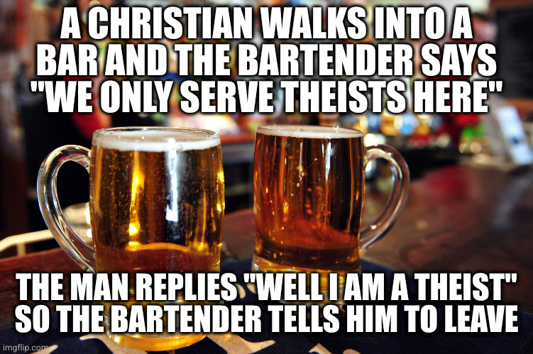 Either way it's discrimination against a protected class | A CHRISTIAN WALKS INTO A
BAR AND THE BARTENDER SAYS "WE ONLY SERVE THEISTS HERE"; THE MAN REPLIES "WELL I AM A THEIST"
SO THE BARTENDER TELLS HIM TO LEAVE | image tagged in two beers | made w/ Imgflip meme maker