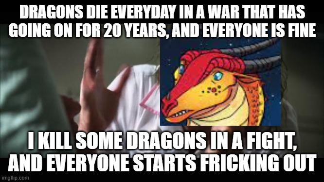 Fr fr tou | DRAGONS DIE EVERYDAY IN A WAR THAT HAS GOING ON FOR 20 YEARS, AND EVERYONE IS FINE; I KILL SOME DRAGONS IN A FIGHT, AND EVERYONE STARTS FRICKING OUT | image tagged in and everybody loses their minds,wof,burn | made w/ Imgflip meme maker