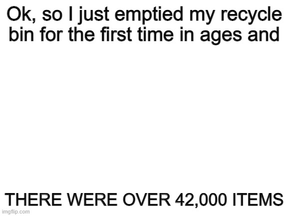 AHHHHHHHHHHHHHHHHHHHHHHHHHHHHHH | Ok, so I just emptied my recycle bin for the first time in ages and; THERE WERE OVER 42,000 ITEMS | image tagged in blank white template | made w/ Imgflip meme maker
