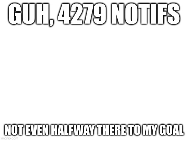 GUH, 4279 NOTIFS; NOT EVEN HALFWAY THERE TO MY GOAL | made w/ Imgflip meme maker