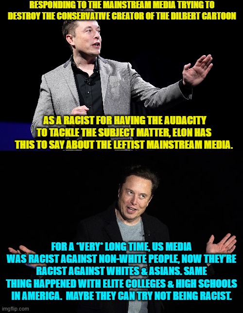 Yeah . . . try. | RESPONDING TO THE MAINSTREAM MEDIA TRYING TO DESTROY THE CONSERVATIVE CREATOR OF THE DILBERT CARTOON; AS A RACIST FOR HAVING THE AUDACITY TO TACKLE THE SUBJECT MATTER, ELON HAS THIS TO SAY ABOUT THE LEFTIST MAINSTREAM MEDIA. FOR A *VERY* LONG TIME, US MEDIA WAS RACIST AGAINST NON-WHITE PEOPLE, NOW THEY’RE RACIST AGAINST WHITES & ASIANS. SAME THING HAPPENED WITH ELITE COLLEGES & HIGH SCHOOLS IN AMERICA.  MAYBE THEY CAN TRY NOT BEING RACIST. | image tagged in elon musk presentation | made w/ Imgflip meme maker