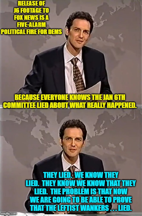 Thus they are having hysterics. | RELEASE OF J6 FOOTAGE TO FOX NEWS IS A FIVE-ALARM POLITICAL FIRE FOR DEMS; BECAUSE EVERYONE KNOWS THE JAN 6TH COMMITTEE LIED ABOUT WHAT REALLY HAPPENED. THEY LIED.  WE KNOW THEY LIED.  THEY KNOW WE KNOW THAT THEY LIED.  THE PROBLEM IS THAT NOW WE ARE GOING TO BE ABLE TO PROVE THAT THE LEFTIST WANKERS . . . LIED. | image tagged in weekend update with norm | made w/ Imgflip meme maker