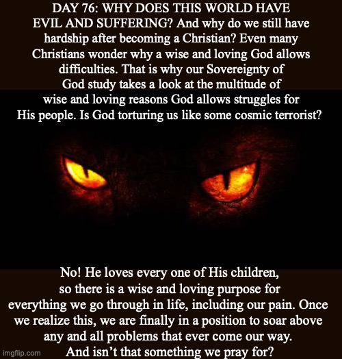 DAY 76: WHY DOES THIS WORLD HAVE EVIL AND SUFFERING? And why do we still have hardship after becoming a Christian? Even many Christians wonder why a wise and loving God allows difficulties. That is why our Sovereignty of God study takes a look at the multitude of wise and loving reasons God allows struggles for His people. Is God torturing us like some cosmic terrorist? No! He loves every one of His children, so there is a wise and loving purpose for everything we go through in life, including our pain. Once 
we realize this, we are finally in a position to soar above 
any and all problems that ever come our way. 
And isn’t that something we pray for? | image tagged in satan,god,bible,devil,lucifer,jesus | made w/ Imgflip meme maker
