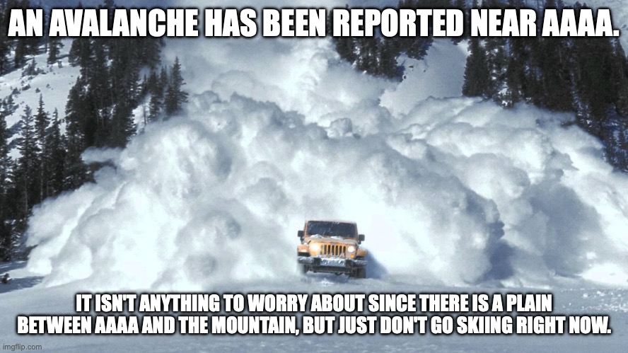 Avalanche | AN AVALANCHE HAS BEEN REPORTED NEAR AAAA. IT ISN'T ANYTHING TO WORRY ABOUT SINCE THERE IS A PLAIN BETWEEN AAAA AND THE MOUNTAIN, BUT JUST DON'T GO SKIING RIGHT NOW. | image tagged in avalanche | made w/ Imgflip meme maker