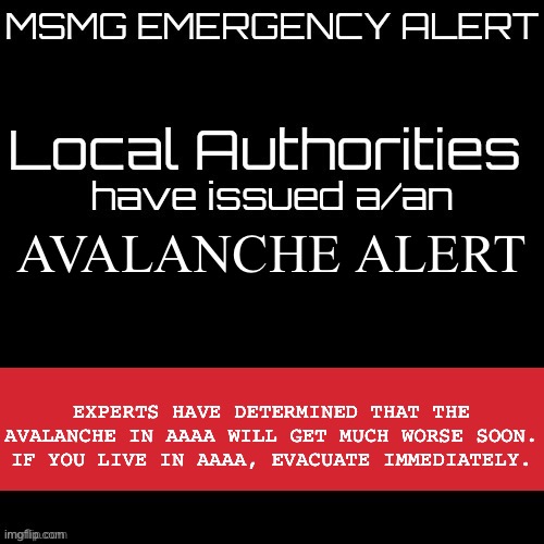 New MSMG EAS | AVALANCHE ALERT; EXPERTS HAVE DETERMINED THAT THE AVALANCHE IN AAAA WILL GET MUCH WORSE SOON. IF YOU LIVE IN AAAA, EVACUATE IMMEDIATELY. | image tagged in new msmg eas | made w/ Imgflip meme maker