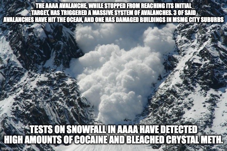 Because of the drugs in the Aaaa snowfall, it is estimated that around 10% of the city is now on drugs | THE AAAA AVALANCHE, WHILE STOPPED FROM REACHING ITS INITIAL TARGET, HAS TRIGGERED A MASSIVE SYSTEM OF AVALANCHES. 3 OF SAID AVALANCHES HAVE HIT THE OCEAN, AND ONE HAS DAMAGED BUILDINGS IN MSMG CITY SUBURBS; TESTS ON SNOWFALL IN AAAA HAVE DETECTED HIGH AMOUNTS OF COCAINE AND BLEACHED CRYSTAL METH. | image tagged in avalanche | made w/ Imgflip meme maker