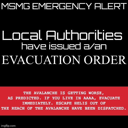 New MSMG EAS | EVACUATION ORDER; THE AVALANCHE IS GETTING WORSE, AS PREDICTED. IF YOU LIVE IN AAAA, EVACUATE IMMEDIATELY. ESCAPE HELIS OUT OF THE REACH OF THE AVALANCHE HAVE BEEN DISPATCHED. | image tagged in new msmg eas | made w/ Imgflip meme maker