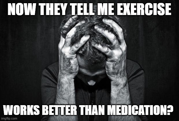 Depression | NOW THEY TELL ME EXERCISE; WORKS BETTER THAN MEDICATION? | image tagged in depression | made w/ Imgflip meme maker