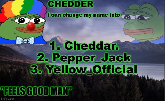 pepe the frog- made bt chedder | i can change my name into; 1. Cheddar.
2. Pepper_Jack
3. Yellow_Official | image tagged in pepe the frog- made bt chedder | made w/ Imgflip meme maker
