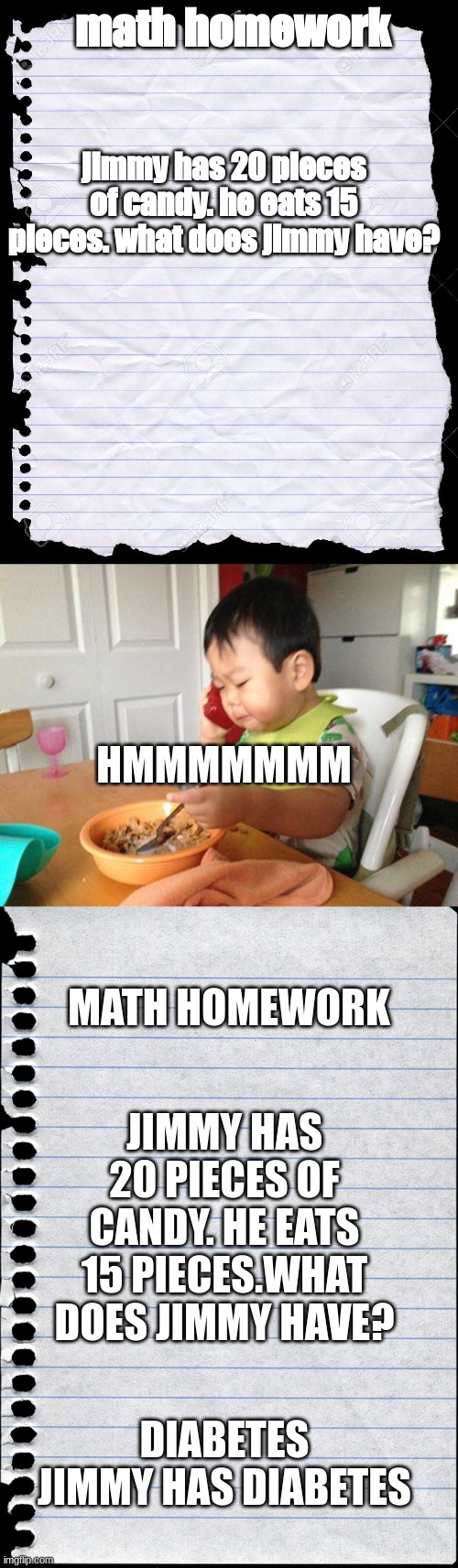 me as a kid tried to find a way around the problem | math homework; jimmy has 20 pieces of candy. he eats 15 pieces. what does jimmy have? HMMMMMMM; MATH HOMEWORK; JIMMY HAS 20 PIECES OF CANDY. HE EATS 15 PIECES.WHAT DOES JIMMY HAVE? DIABETES JIMMY HAS DIABETES | image tagged in blank paper,memes,no bullshit business baby,blank piece of paper | made w/ Imgflip meme maker