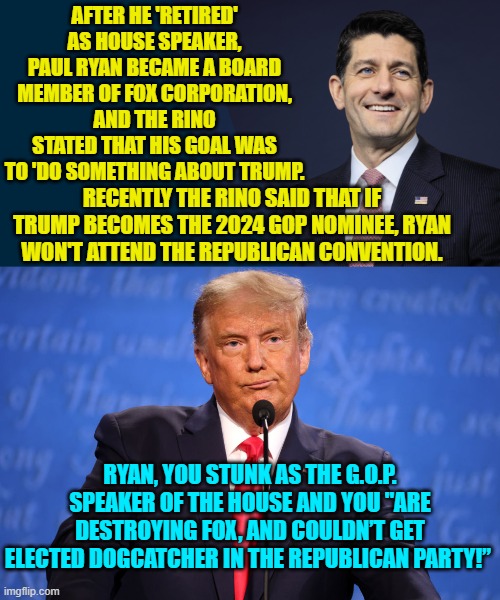 Stop holding back Donald; tell the piece of garbage how you REALLY feel. | AFTER HE 'RETIRED' AS HOUSE SPEAKER, PAUL RYAN BECAME A BOARD MEMBER OF FOX CORPORATION, AND THE RINO STATED THAT HIS GOAL WAS TO 'DO SOMETHING ABOUT TRUMP. RECENTLY THE RINO SAID THAT IF TRUMP BECOMES THE 2024 GOP NOMINEE, RYAN WON'T ATTEND THE REPUBLICAN CONVENTION. RYAN, YOU STUNK AS THE G.O.P. SPEAKER OF THE HOUSE AND YOU "ARE DESTROYING FOX, AND COULDN’T GET ELECTED DOGCATCHER IN THE REPUBLICAN PARTY!” | image tagged in truth | made w/ Imgflip meme maker