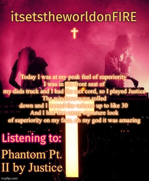 Today I was at my peak feel of superiority 
I was in the front seat of my dads truck and I had the aux cord, so I played Justice
The windows were rolled down and I turned the volume up to like 30 
And I had that smug signature look of superiority on my face, oh my god it was amazing; Phantom Pt. II by Justice | image tagged in announcement template thing | made w/ Imgflip meme maker