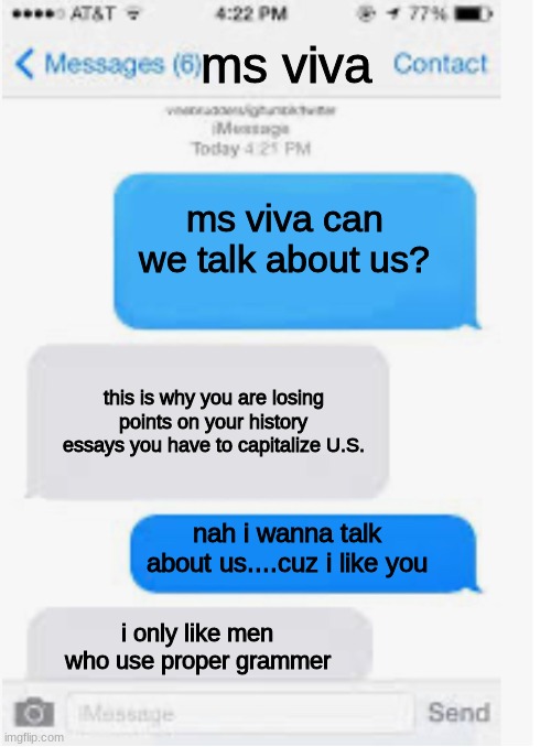 funniest student and teacher conversation's | ms viva; ms viva can we talk about us? this is why you are losing points on your history essays you have to capitalize U.S. nah i wanna talk about us....cuz i like you; i only like men who use proper grammer | image tagged in blank text conversation,burns,roasted,students,teachers | made w/ Imgflip meme maker