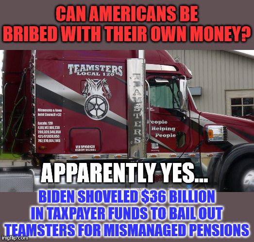 Teamsters lobbying pays off... | CAN AMERICANS BE BRIBED WITH THEIR OWN MONEY? APPARENTLY YES... BIDEN SHOVELED $36 BILLION IN TAXPAYER FUNDS TO BAIL OUT TEAMSTERS FOR MISMANAGED PENSIONS | image tagged in corrupt,joe biden | made w/ Imgflip meme maker