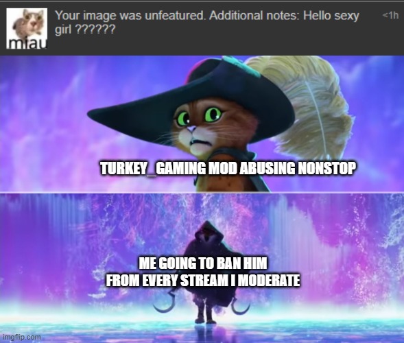 That's it, I will ban turkey_gaming from EVERY Stream i moderate. | TURKEY_GAMING MOD ABUSING NONSTOP; ME GOING TO BAN HIM FROM EVERY STREAM I MODERATE | image tagged in puss and boots scared,imgflip,mod abuse,memes,funny,turkey_gaming sucks | made w/ Imgflip meme maker