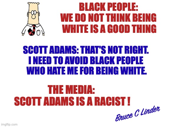 Dilbert | BLACK PEOPLE: 
WE DO NOT THINK BEING 
WHITE IS A GOOD THING; SCOTT ADAMS: THAT'S NOT RIGHT. 
I NEED TO AVOID BLACK PEOPLE 
WHO HATE ME FOR BEING WHITE. THE MEDIA: 
SCOTT ADAMS IS A RACIST ! Bruce C Linder | image tagged in dilbert,scott adams,racism,cancelled,nfg | made w/ Imgflip meme maker