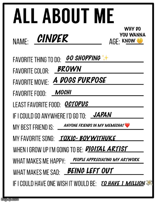 All about me card | WHY DO YOU WANNA KNOW 🤨; CINDER; BROWN; GO SHOPPING ✨; MOCHI; A DOGS PURPOSE; OCTOPUS; JAPAN; ANYONE FRIENDS IN MY MEMECHAT ❤️; TOXIC- BOYWITHUKE; DIGITAL ARTIST; PEOPLE APPRECIATING MY ARTWORK; BEING LEFT OUT; TO HAVE 1 MILLION 💸 | image tagged in all about me card | made w/ Imgflip meme maker