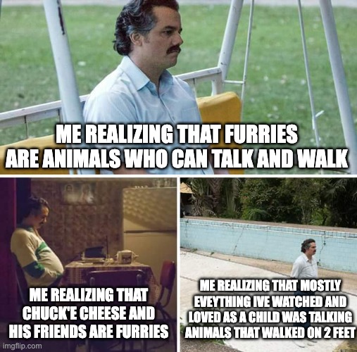 Why must I ruin my own childhood | ME REALIZING THAT FURRIES ARE ANIMALS WHO CAN TALK AND WALK; ME REALIZING THAT MOSTLY EVEYTHING IVE WATCHED AND LOVED AS A CHILD WAS TALKING ANIMALS THAT WALKED ON 2 FEET; ME REALIZING THAT CHUCK'E CHEESE AND HIS FRIENDS ARE FURRIES | image tagged in memes,sad pablo escobar | made w/ Imgflip meme maker