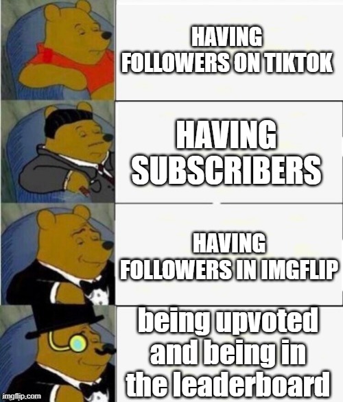 Tuxedo Winnie the Pooh 4 panel | HAVING FOLLOWERS ON TIKTOK; HAVING SUBSCRIBERS; HAVING FOLLOWERS IN IMGFLIP; being upvoted and being in the leaderboard | image tagged in tuxedo winnie the pooh 4 panel | made w/ Imgflip meme maker