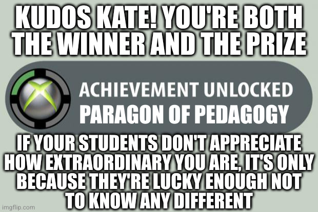 Awarded 2/26/23 | KUDOS KATE! YOU'RE BOTH THE WINNER AND THE PRIZE; PARAGON OF PEDAGOGY; IF YOUR STUDENTS DON'T APPRECIATE
HOW EXTRAORDINARY YOU ARE, IT'S ONLY
BECAUSE THEY'RE LUCKY ENOUGH NOT
TO KNOW ANY DIFFERENT | image tagged in achievement unlocked | made w/ Imgflip meme maker
