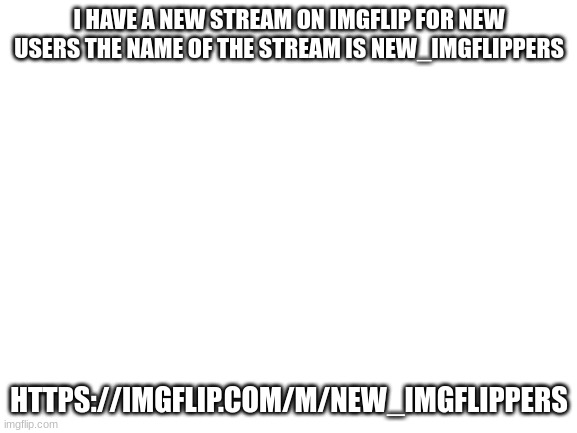 if you can't find it here you go. https://imgflip.com/m/new_imgflippers | I HAVE A NEW STREAM ON IMGFLIP FOR NEW USERS THE NAME OF THE STREAM IS NEW_IMGFLIPPERS; HTTPS://IMGFLIP.COM/M/NEW_IMGFLIPPERS | image tagged in blank white template | made w/ Imgflip meme maker