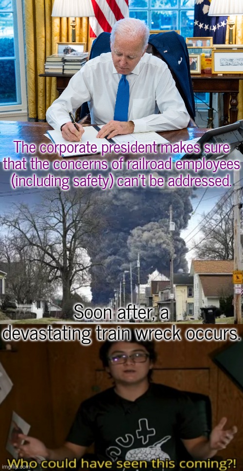 Cause & effect. | The corporate president makes sure that the concerns of railroad employees (including safety) can't be addressed. Soon after, a devastating train wreck occurs. | image tagged in biden signing,chemical spill toxic clowd,who could have seen this coming,cognitive dissonance | made w/ Imgflip meme maker
