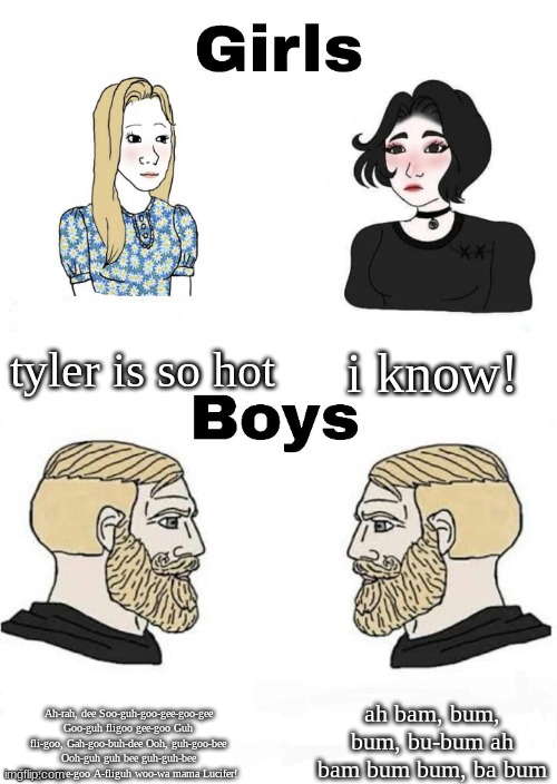 Girls vs Boys | tyler is so hot; i know! ah bam, bum, bum, bu-bum ah bam bum bum, ba bum; Ah-rah, dee Soo-guh-goo-gee-goo-gee Goo-guh fligoo gee-goo Guh fli-goo, Gah-goo-buh-dee Ooh, guh-goo-bee Ooh-guh guh bee guh-guh-bee Fli-goo gee-goo A-fliguh woo-wa mama Lucifer! | image tagged in girls vs boys | made w/ Imgflip meme maker