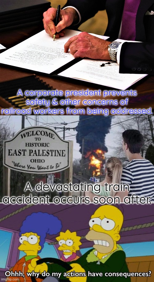 Cause and effect. | A corporate president prevents safety & other concerns of railroad workers from being addressed. A devastating train accident occurs soon after. | image tagged in joe signing executive order,welcome to east palestine,consequences of my actions,biden - will you shut up man | made w/ Imgflip meme maker
